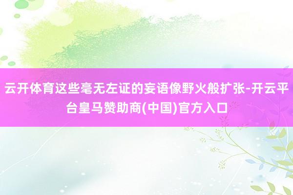 云开体育这些毫无左证的妄语像野火般扩张-开云平台皇马赞助商(中国)官方入口