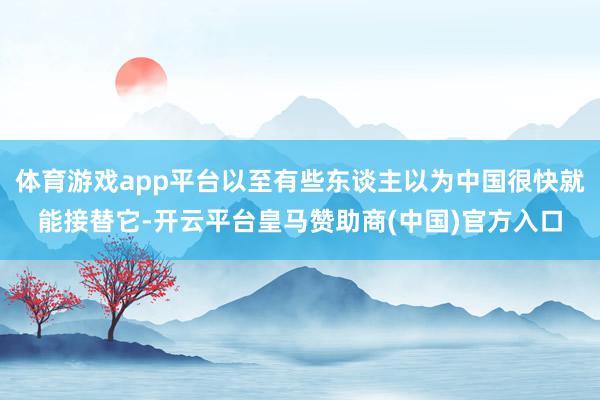体育游戏app平台以至有些东谈主以为中国很快就能接替它-开云平台皇马赞助商(中国)官方入口