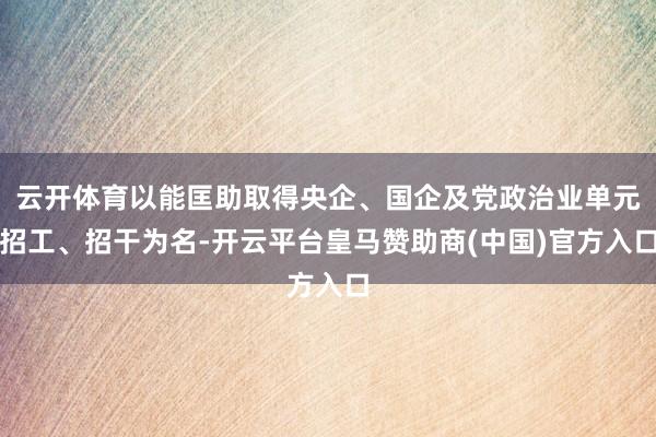 云开体育以能匡助取得央企、国企及党政治业单元招工、招干为名-开云平台皇马赞助商(中国)官方入口
