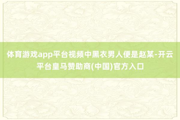 体育游戏app平台视频中黑衣男人便是赵某-开云平台皇马赞助商(中国)官方入口