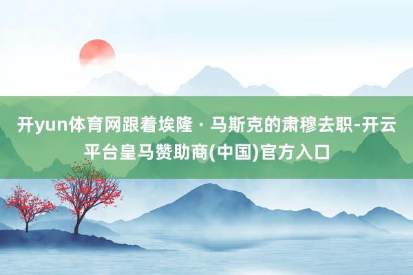 开yun体育网跟着埃隆 · 马斯克的肃穆去职-开云平台皇马赞助商(中国)官方入口