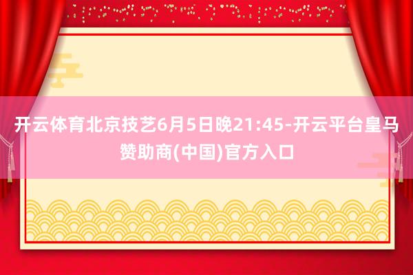 开云体育北京技艺6月5日晚21:45-开云平台皇马赞助商(中国)官方入口