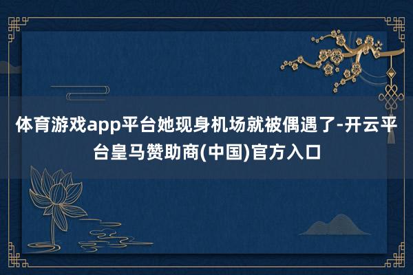 体育游戏app平台她现身机场就被偶遇了-开云平台皇马赞助商(中国)官方入口