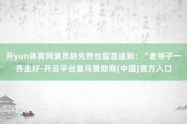 开yun体育网演员胡先煦也留言追到：“老爷子一齐走好-开云平台皇马赞助商(中国)官方入口