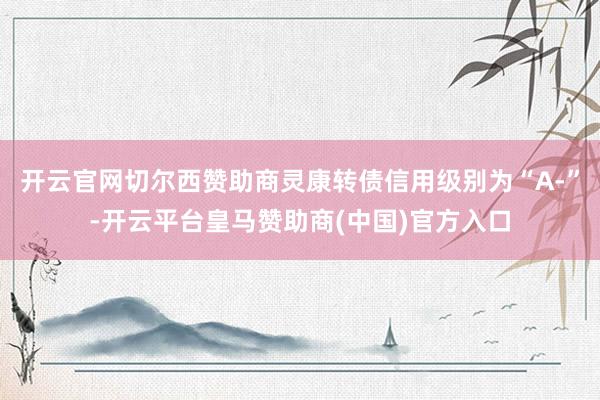 开云官网切尔西赞助商灵康转债信用级别为“A-”-开云平台皇马赞助商(中国)官方入口