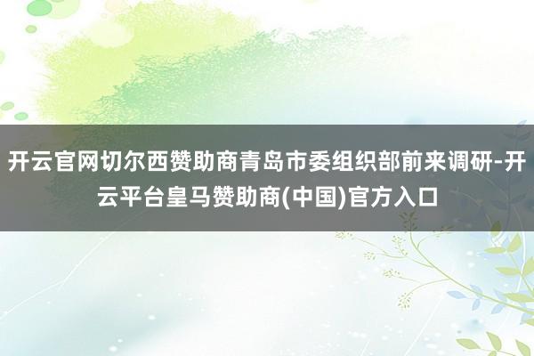 开云官网切尔西赞助商青岛市委组织部前来调研-开云平台皇马赞助商(中国)官方入口