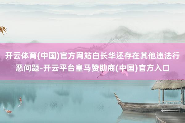 开云体育(中国)官方网站白长华还存在其他违法行恶问题-开云平台皇马赞助商(中国)官方入口