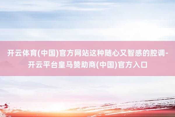 开云体育(中国)官方网站这种随心又智感的腔调-开云平台皇马赞助商(中国)官方入口