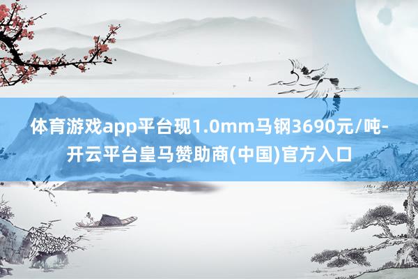 体育游戏app平台现1.0mm马钢3690元/吨-开云平台皇马赞助商(中国)官方入口