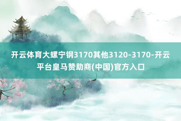 开云体育大螺宁钢3170其他3120-3170-开云平台皇马赞助商(中国)官方入口