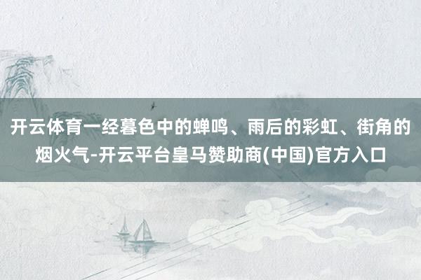 开云体育一经暮色中的蝉鸣、雨后的彩虹、街角的烟火气-开云平台皇马赞助商(中国)官方入口