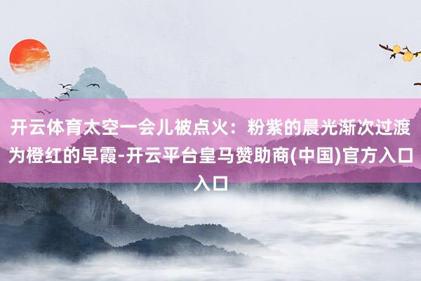 开云体育太空一会儿被点火：粉紫的晨光渐次过渡为橙红的早霞-开云平台皇马赞助商(中国)官方入口