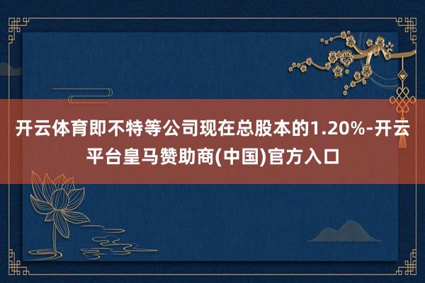 开云体育即不特等公司现在总股本的1.20%-开云平台皇马赞助商(中国)官方入口