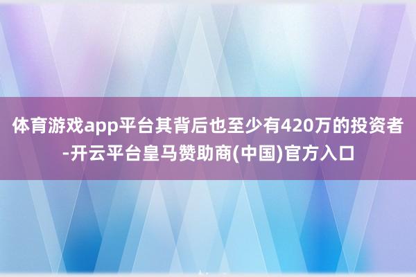 体育游戏app平台其背后也至少有420万的投资者-开云平台皇马赞助商(中国)官方入口