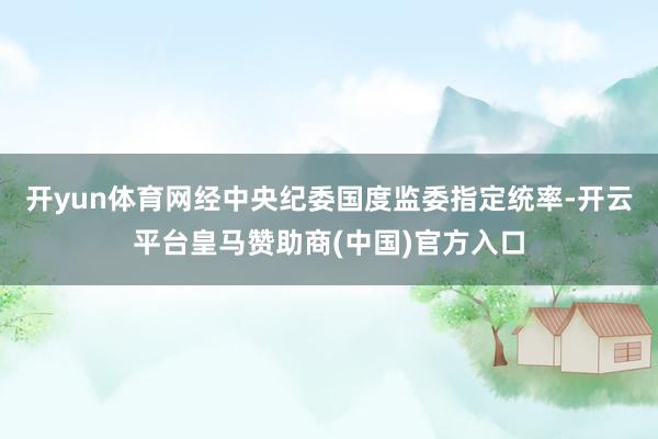 开yun体育网经中央纪委国度监委指定统率-开云平台皇马赞助商(中国)官方入口