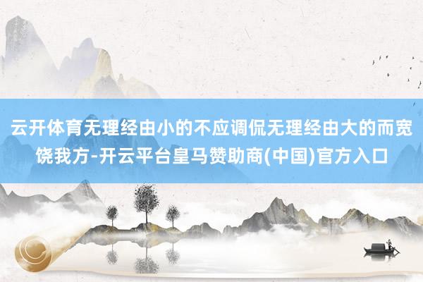 云开体育无理经由小的不应调侃无理经由大的而宽饶我方-开云平台皇马赞助商(中国)官方入口