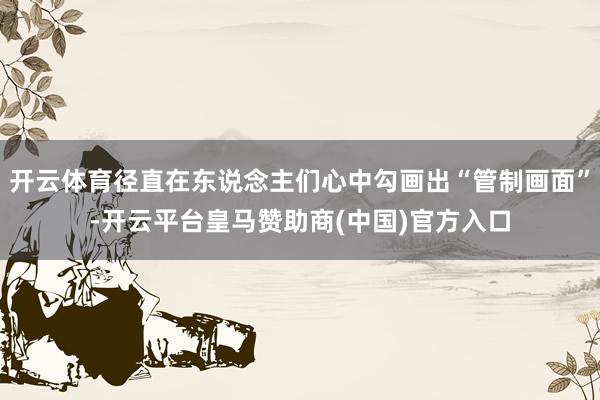 开云体育径直在东说念主们心中勾画出“管制画面”-开云平台皇马赞助商(中国)官方入口