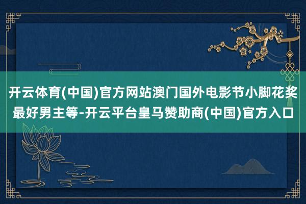 开云体育(中国)官方网站澳门国外电影节小脚花奖最好男主等-开云平台皇马赞助商(中国)官方入口