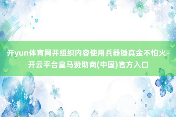 开yun体育网并组织内容使用兵器锤真金不怕火-开云平台皇马赞助商(中国)官方入口