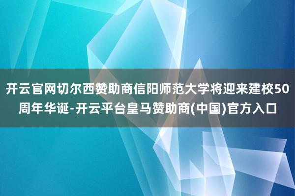开云官网切尔西赞助商信阳师范大学将迎来建校50周年华诞-开云平台皇马赞助商(中国)官方入口