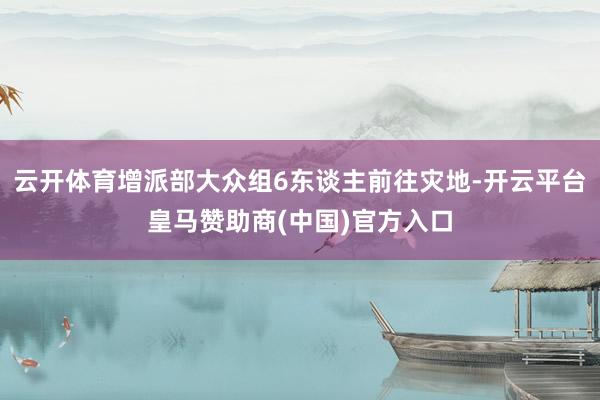 云开体育增派部大众组6东谈主前往灾地-开云平台皇马赞助商(中国)官方入口