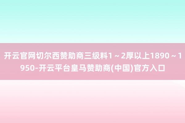 开云官网切尔西赞助商三级料1～2厚以上1890～1950-开云平台皇马赞助商(中国)官方入口
