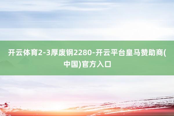开云体育2-3厚废钢2280-开云平台皇马赞助商(中国)官方入口