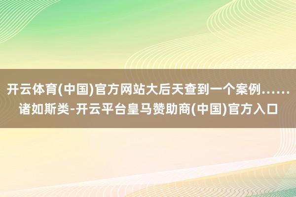 开云体育(中国)官方网站大后天查到一个案例……诸如斯类-开云平台皇马赞助商(中国)官方入口