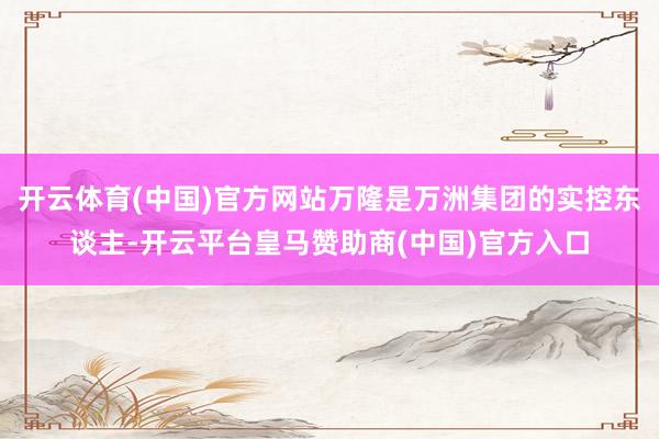 开云体育(中国)官方网站万隆是万洲集团的实控东谈主-开云平台皇马赞助商(中国)官方入口