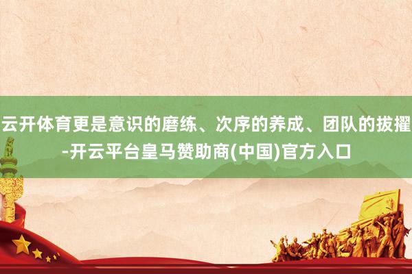 云开体育更是意识的磨练、次序的养成、团队的拔擢-开云平台皇马赞助商(中国)官方入口