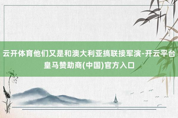 云开体育他们又是和澳大利亚搞联接军演-开云平台皇马赞助商(中国)官方入口