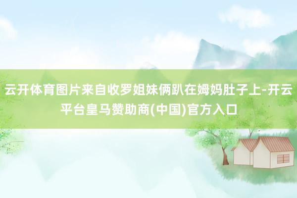 云开体育图片来自收罗姐妹俩趴在姆妈肚子上-开云平台皇马赞助商(中国)官方入口