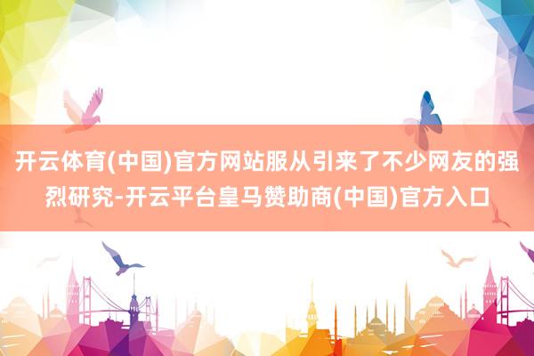 开云体育(中国)官方网站服从引来了不少网友的强烈研究-开云平台皇马赞助商(中国)官方入口