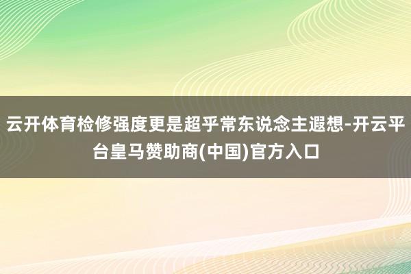 云开体育检修强度更是超乎常东说念主遐想-开云平台皇马赞助商(中国)官方入口