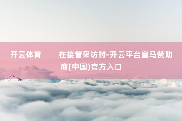 开云体育        在接管采访时-开云平台皇马赞助商(中国)官方入口