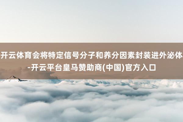 开云体育会将特定信号分子和养分因素封装进外泌体-开云平台皇马赞助商(中国)官方入口