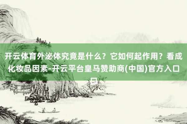 开云体育外泌体究竟是什么？它如何起作用？看成化妆品因素-开云平台皇马赞助商(中国)官方入口