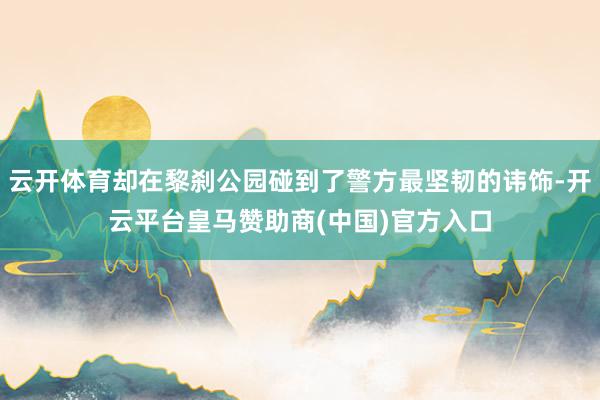 云开体育却在黎刹公园碰到了警方最坚韧的讳饰-开云平台皇马赞助商(中国)官方入口