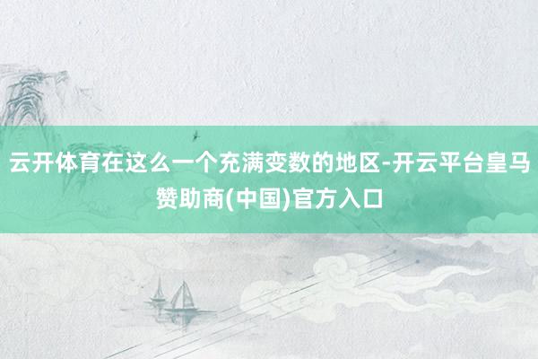 云开体育在这么一个充满变数的地区-开云平台皇马赞助商(中国)官方入口