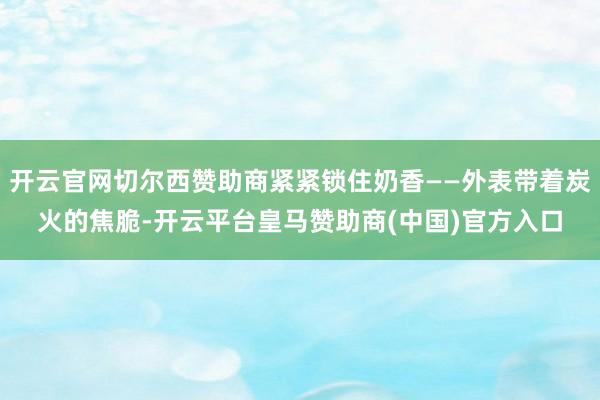 开云官网切尔西赞助商紧紧锁住奶香——外表带着炭火的焦脆-开云平台皇马赞助商(中国)官方入口