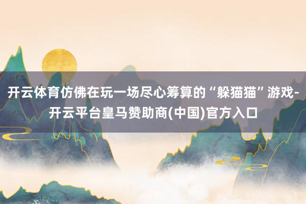 开云体育仿佛在玩一场尽心筹算的“躲猫猫”游戏-开云平台皇马赞助商(中国)官方入口
