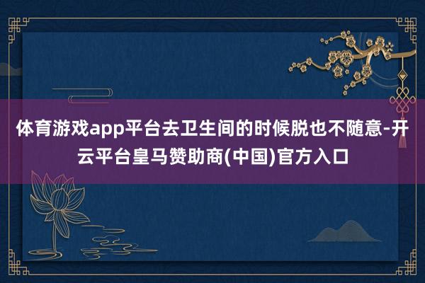 体育游戏app平台去卫生间的时候脱也不随意-开云平台皇马赞助商(中国)官方入口