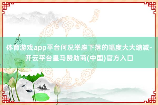 体育游戏app平台何况举座下落的幅度大大缩减-开云平台皇马赞助商(中国)官方入口