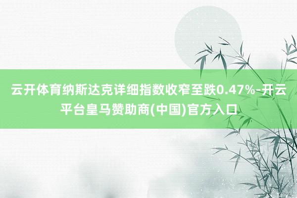 云开体育纳斯达克详细指数收窄至跌0.47%-开云平台皇马赞助商(中国)官方入口