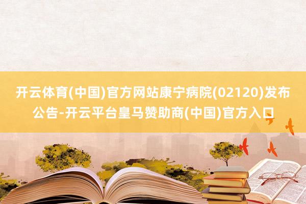 开云体育(中国)官方网站康宁病院(02120)发布公告-开云平台皇马赞助商(中国)官方入口