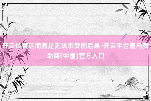开云体育这简直是无法承受的后果-开云平台皇马赞助商(中国)官方入口
