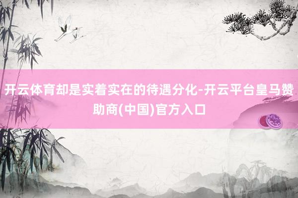 开云体育却是实着实在的待遇分化-开云平台皇马赞助商(中国)官方入口