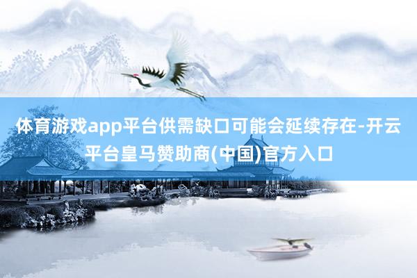 体育游戏app平台供需缺口可能会延续存在-开云平台皇马赞助商(中国)官方入口