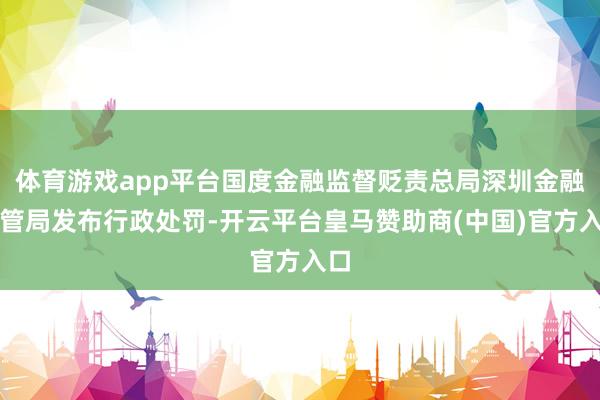 体育游戏app平台国度金融监督贬责总局深圳金融监管局发布行政处罚-开云平台皇马赞助商(中国)官方入口