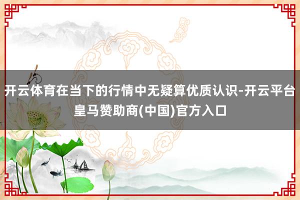 开云体育在当下的行情中无疑算优质认识-开云平台皇马赞助商(中国)官方入口
